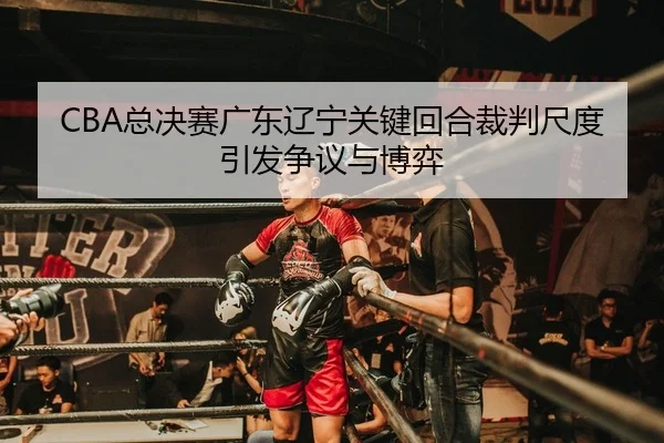CBA总决赛广东辽宁关键回合裁判尺度引发争议与博弈